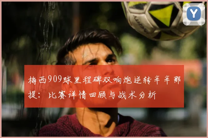 梅西909球里程碑双响炮逆转辛辛那提：比赛详情回顾与战术分析