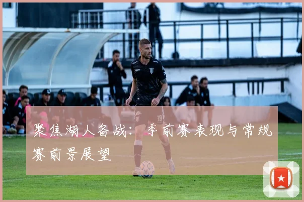 聚焦湖人备战:季前赛表现与常规赛前景展望