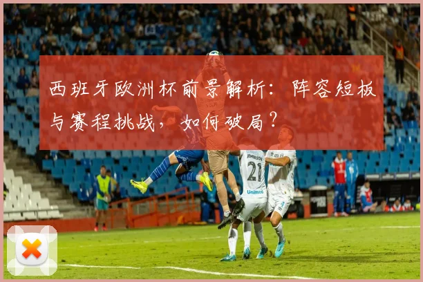 西班牙欧洲杯前景解析:阵容短板与赛程挑战,如何破局?