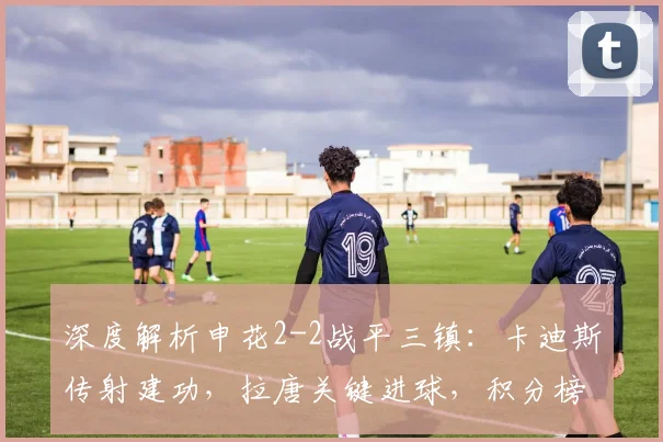 深度解析申花2-2战平三镇：卡迪斯传射建功，拉唐关键进球，积分榜有何变数？
