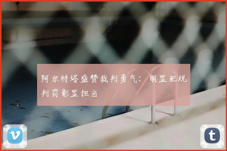阿尔特塔盛赞裁判勇气:明显犯规判罚彰显担当