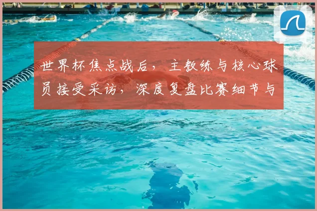 世界杯焦点战后,主教练与核心球员接受采访,深度复盘比赛细节与战术